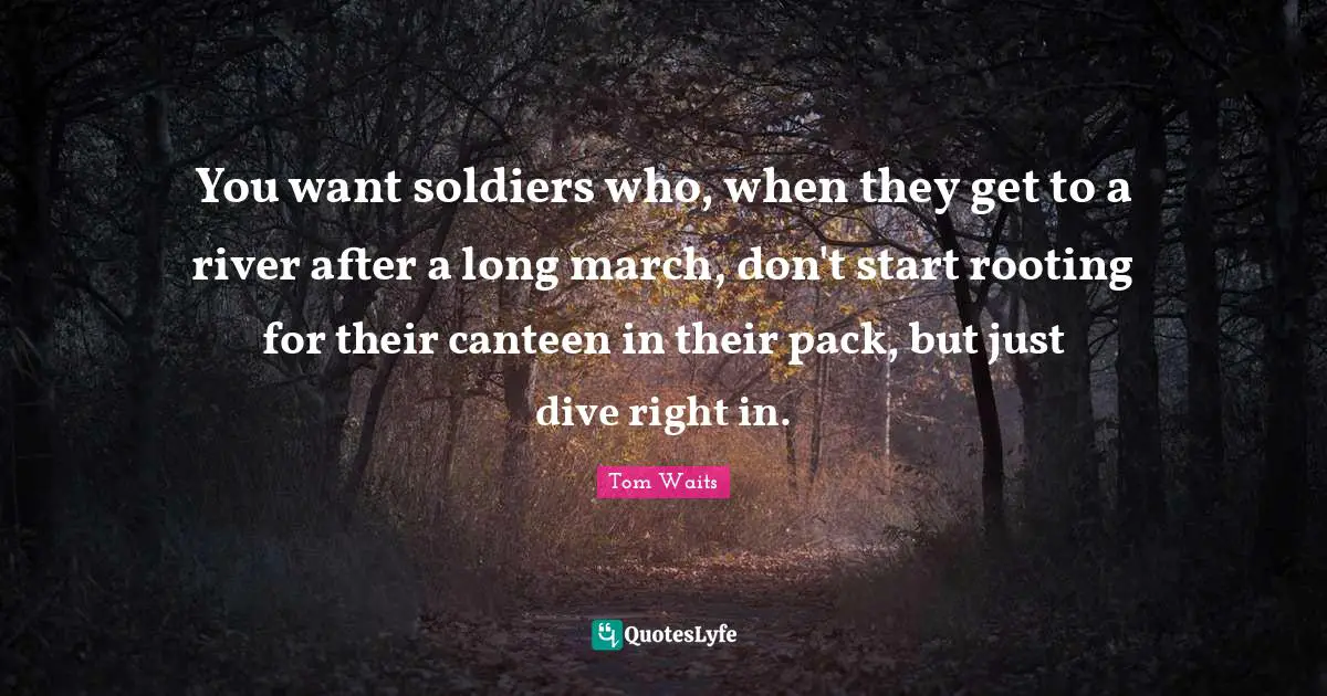 You want soldiers who, when they get to a river after a long march, don't start rooting for their canteen in their pack, but just dive right in.