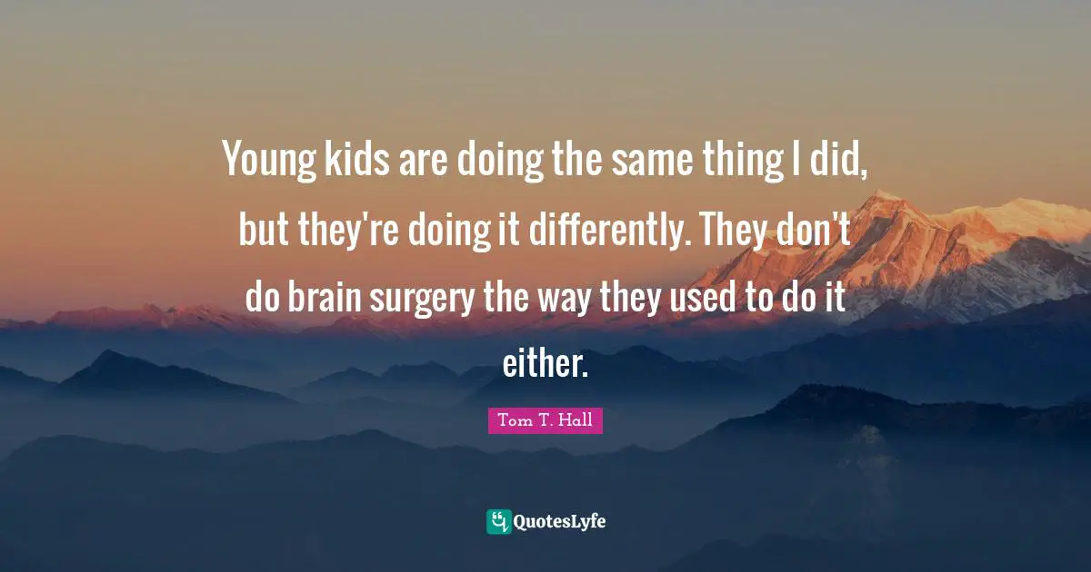 Young kids are doing the same thing I did, but they're doing it differently. They don't do brain surgery the way they used to do it either.