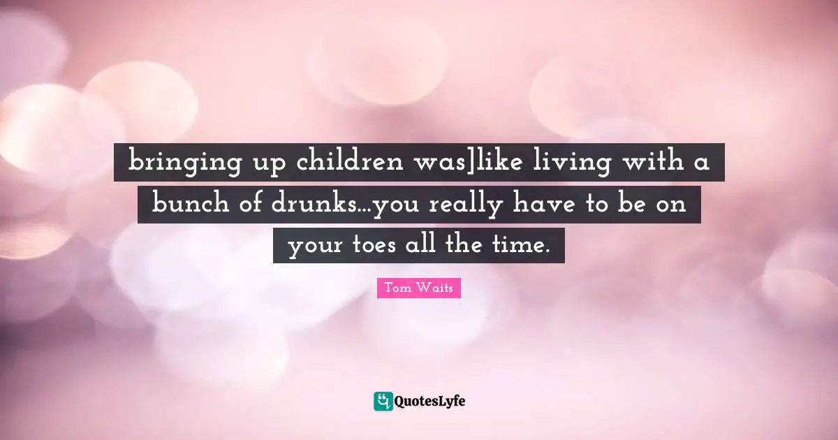 bringing up children was]like living with a bunch of drunks...you really have to be on your toes all the time.