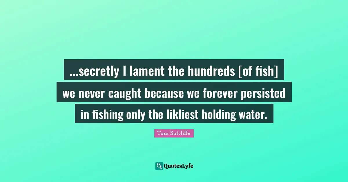 ...secretly I lament the hundreds [of fish] we never caught because we forever persisted in fishing only the likliest holding water.
