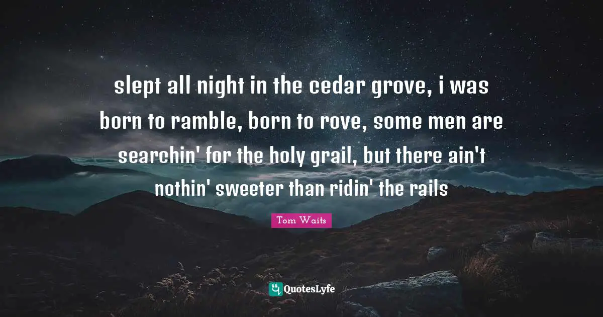 Tom Waits Quotes: "slept all night in the cedar grove, i was born to ramble, born to rove, some men are searchin' for the holy grail, but there ain't nothin' sweeter than ridin' the rails"