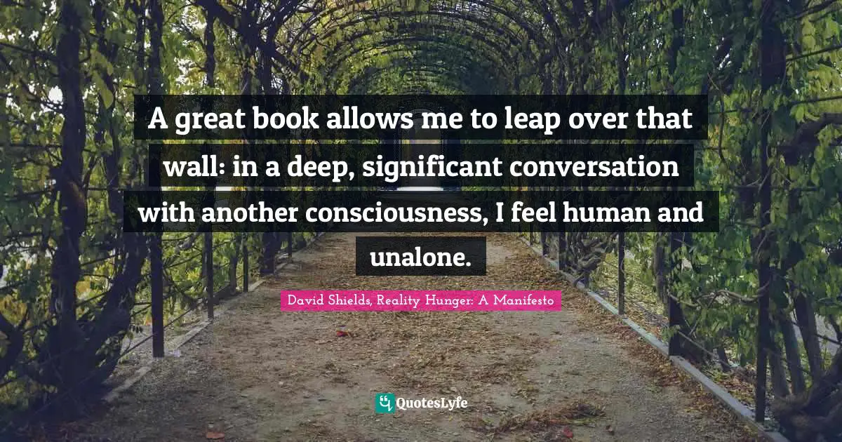A great book allows me to leap over that wall: in a deep, significant conversation with another consciousness, I feel human and unalone.