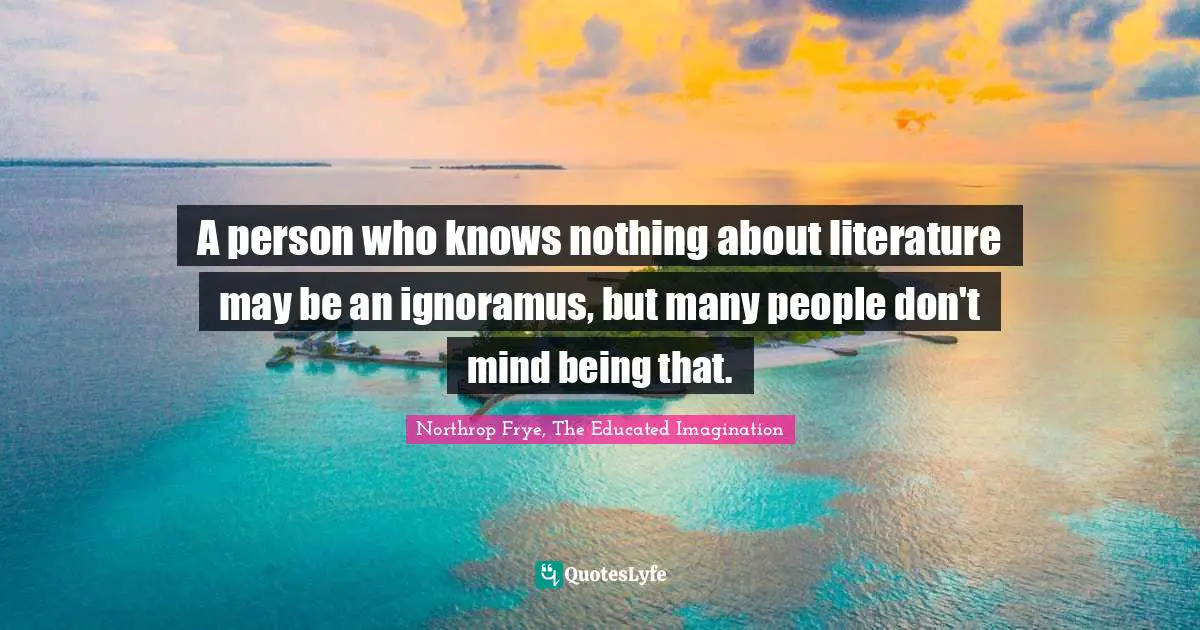 A person who knows nothing about literature may be an ignoramus, but many people don't mind being that.