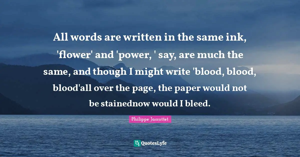 All words are written in the same ink, 'flower' and 'power, ' say, are much the same, and though I might write 'blood, blood, blood'all over the page, the paper would not be stainednow would I bleed.