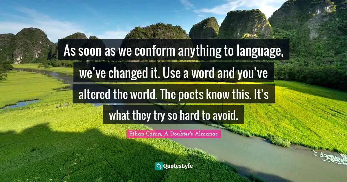 As soon as we conform anything to language, we’ve changed it. Use a word and you’ve altered the world. The poets know this. It’s what they try so hard to avoid.