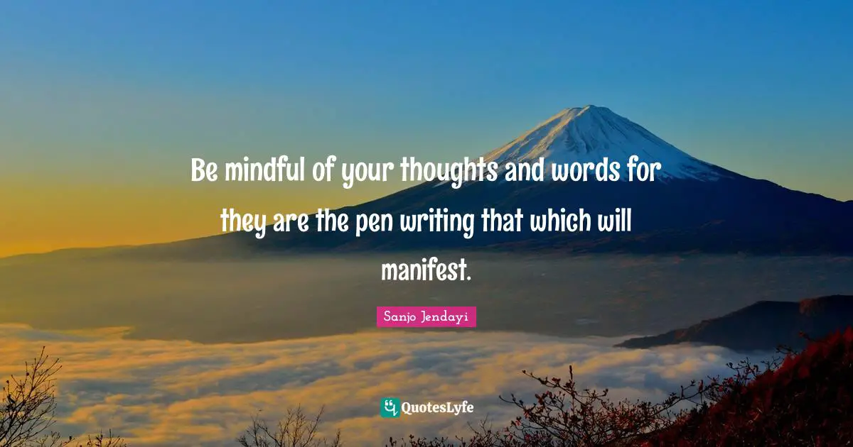Be mindful of your thoughts and words for they are the pen writing that which will manifest.