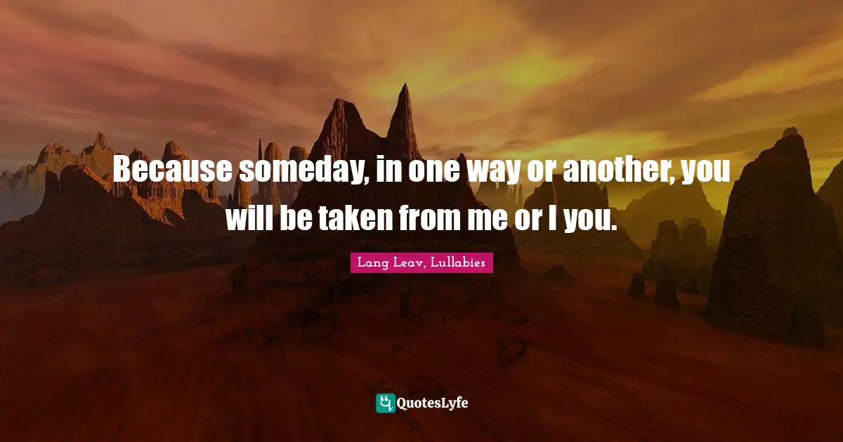 Because someday, in one way or another, you will be taken from me or I you.