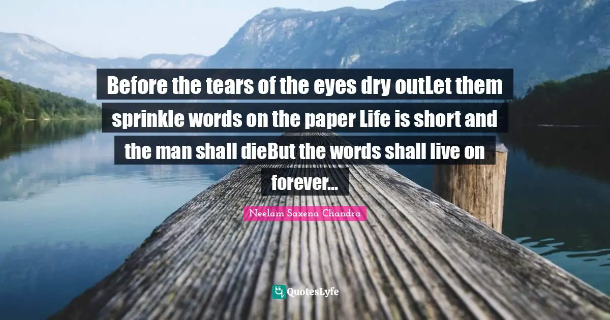 Before the tears of the eyes dry outLet them sprinkle words on the paper Life is short and the man shall dieBut the words shall live on forever...