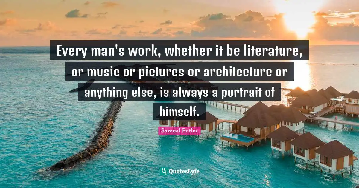 Samuel Butler Quotes: "Every man's work, whether it be literature, or music or pictures or architecture or anything else, is always a portrait of himself."
