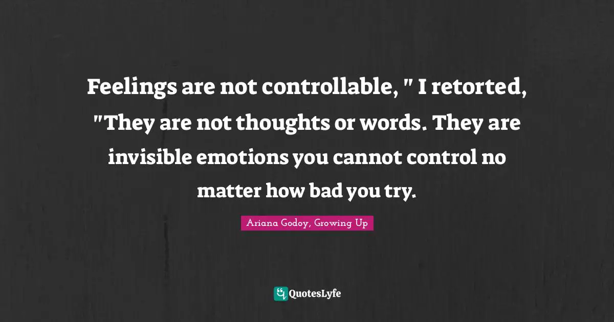 Feelings are not controllable, " I retorted, "They are not thoughts or words. They are invisible emotions you cannot control no matter how bad you try.