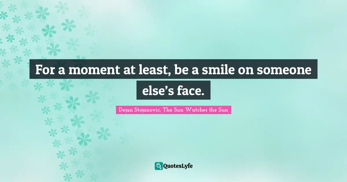 For a moment at least, be a smile on someone else’s face.
