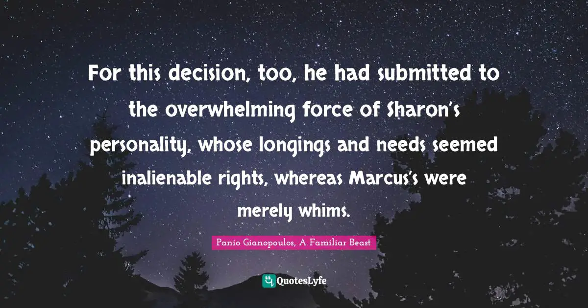 For this decision, too, he had submitted to the overwhelming force of Sharon’s personality, whose longings and needs seemed inalienable rights, whereas Marcus’s were merely whims.