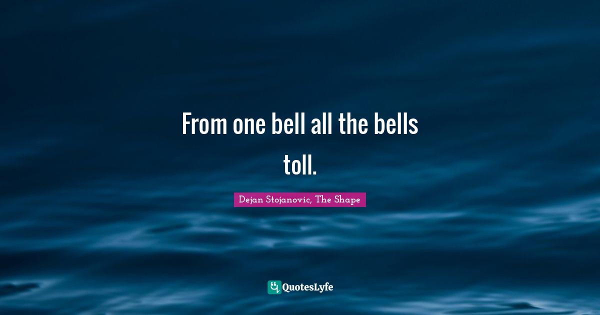Dejan Stojanovic, The Shape Quotes: "From one bell all the bells toll."