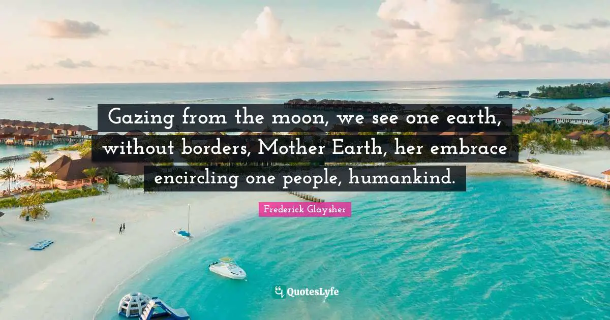 Gazing from the moon, we see one earth, without borders, Mother Earth, her embrace encircling one people, humankind.