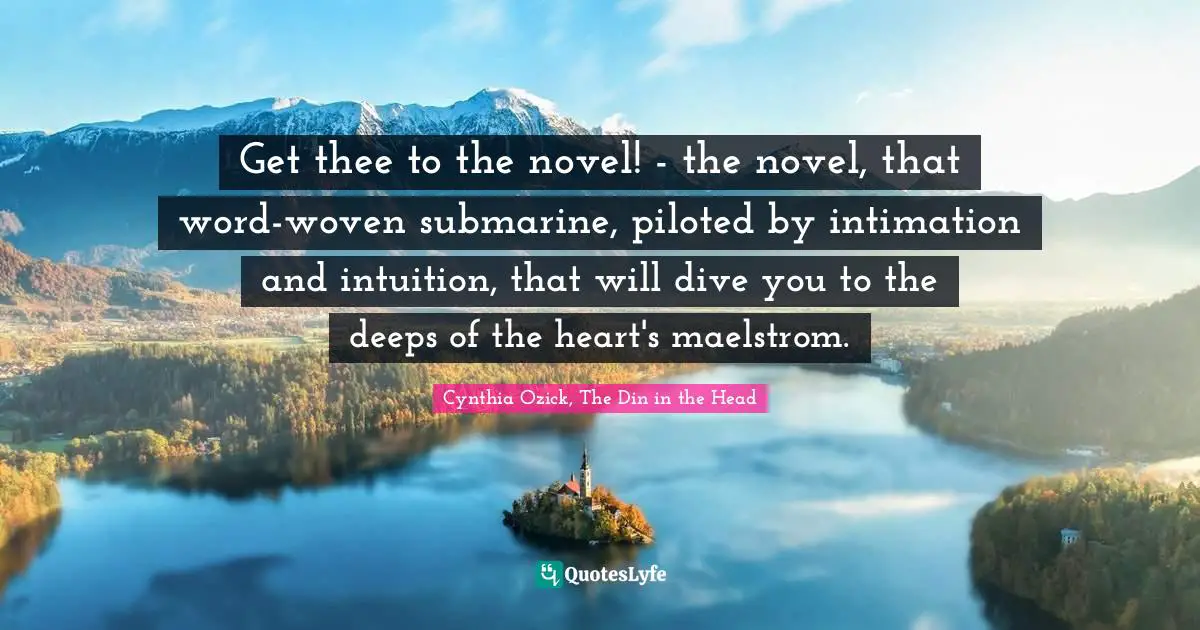 Get thee to the novel! - the novel, that word-woven submarine, piloted by intimation and intuition, that will dive you to the deeps of the heart's maelstrom.