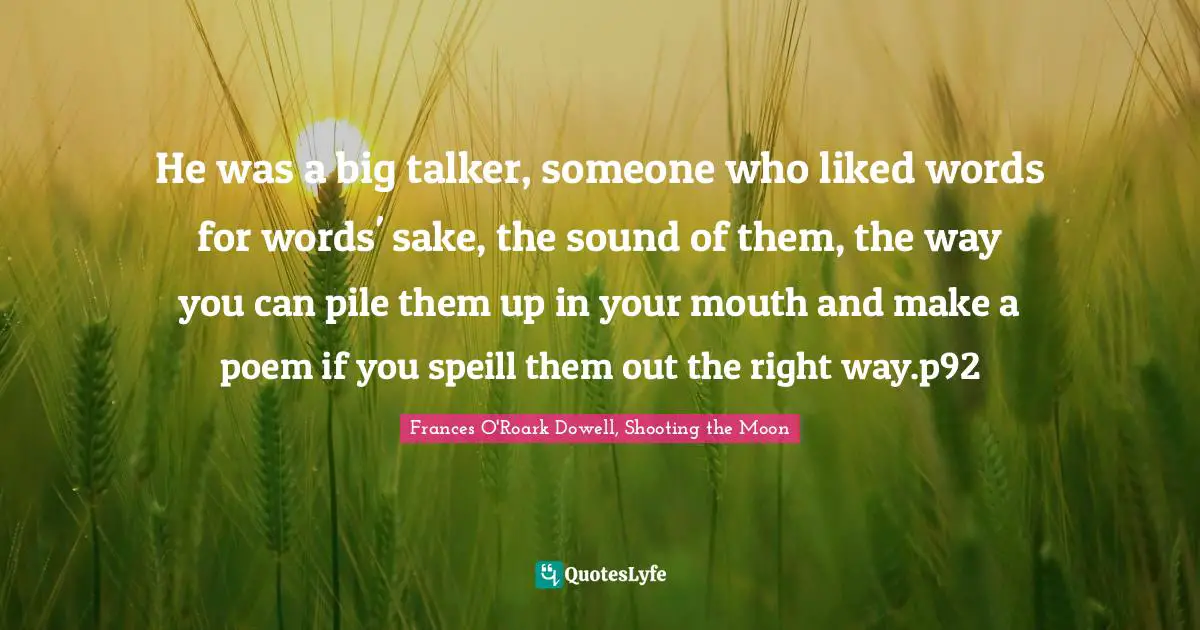 He was a big talker, someone who liked words for words' sake, the sound of them, the way you can pile them up in your mouth and make a poem if you speill them out the right way.p92