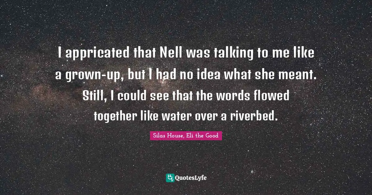 I appricated that Nell was talking to me like a grown-up, but I had no idea what she meant. Still, I could see that the words flowed together like water over a riverbed.