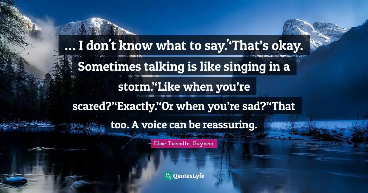 … I don't know what to say.'‘That’s okay. Sometimes talking is like singing in a storm.’‘Like when you’re scared?’‘Exactly.’‘Or when you’re sad?’‘That too. A voice can be reassuring.