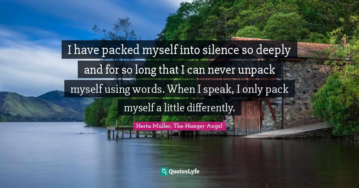 I have packed myself into silence so deeply and for so long that I can never unpack myself using words. When I speak, I only pack myself a little differently.