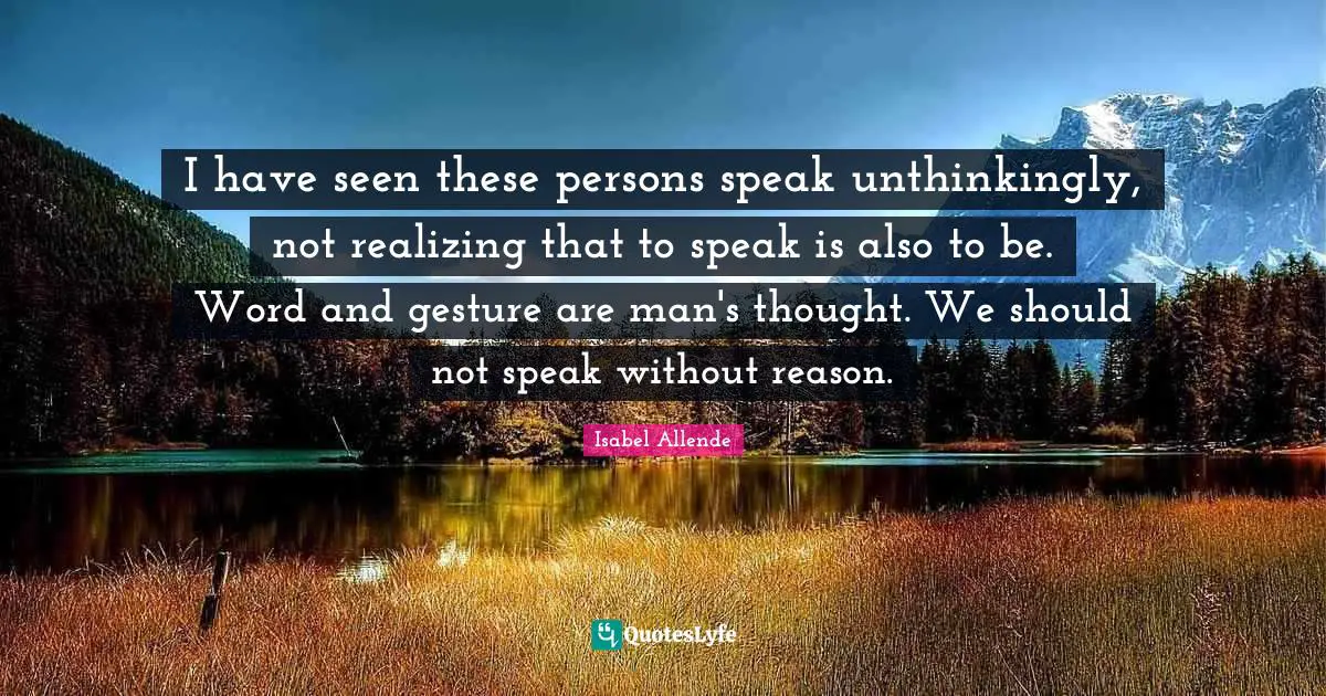 I have seen these persons speak unthinkingly, not realizing that to speak is also to be. Word and gesture are man's thought. We should not speak without reason.