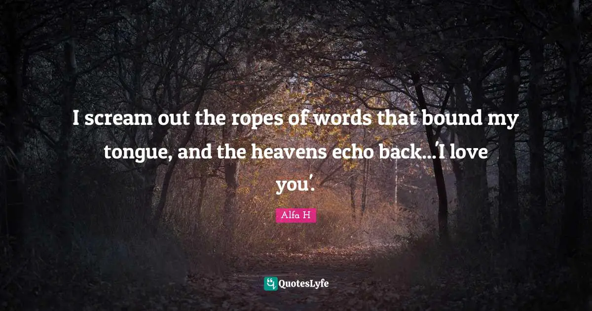 Alfa H Quotes: "I scream out the ropes of words that bound my tongue, and the heavens echo back...'I love you'."