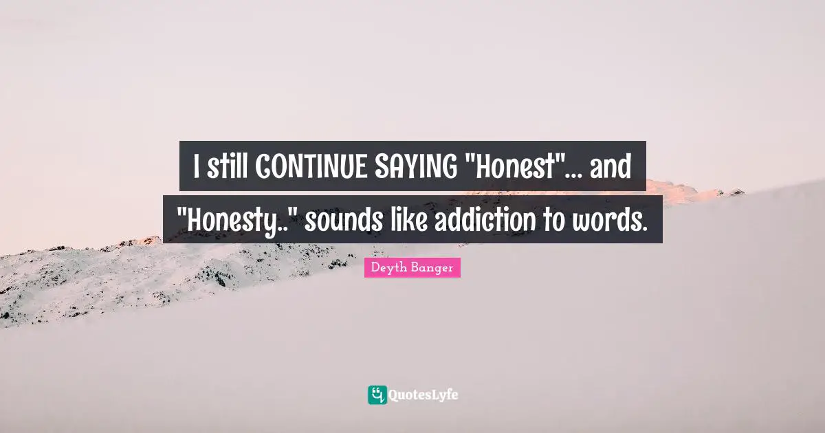 I still CONTINUE SAYING "Honest"... and "Honesty.." sounds like addiction to words.