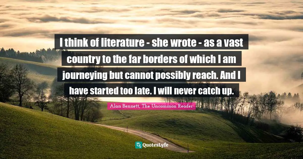 I think of literature - she wrote - as a vast country to the far borders of which I am journeying but cannot possibly reach. And I have started too late. I will never catch up.
