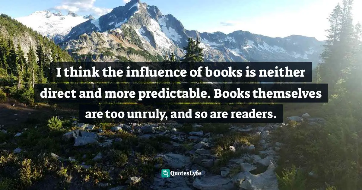 I think the influence of books is neither direct and more predictable. Books themselves are too unruly, and so are readers.
