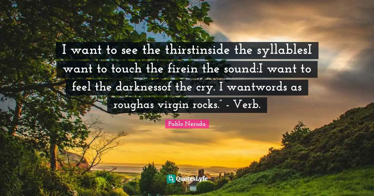 I want to see the thirstinside the syllablesI want to touch the firein the sound:I want to feel the darknessof the cry. I wantwords as roughas virgin rocks.” - Verb.