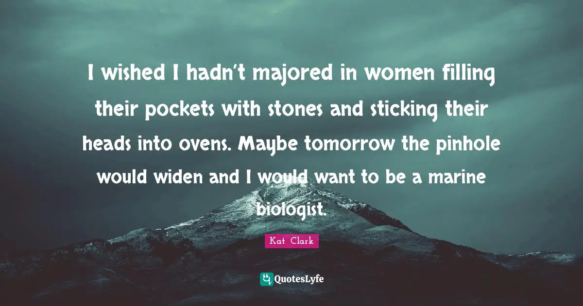 I wished I hadn’t majored in women filling their pockets with stones and sticking their heads into ovens. Maybe tomorrow the pinhole would widen and I would want to be a marine biologist.