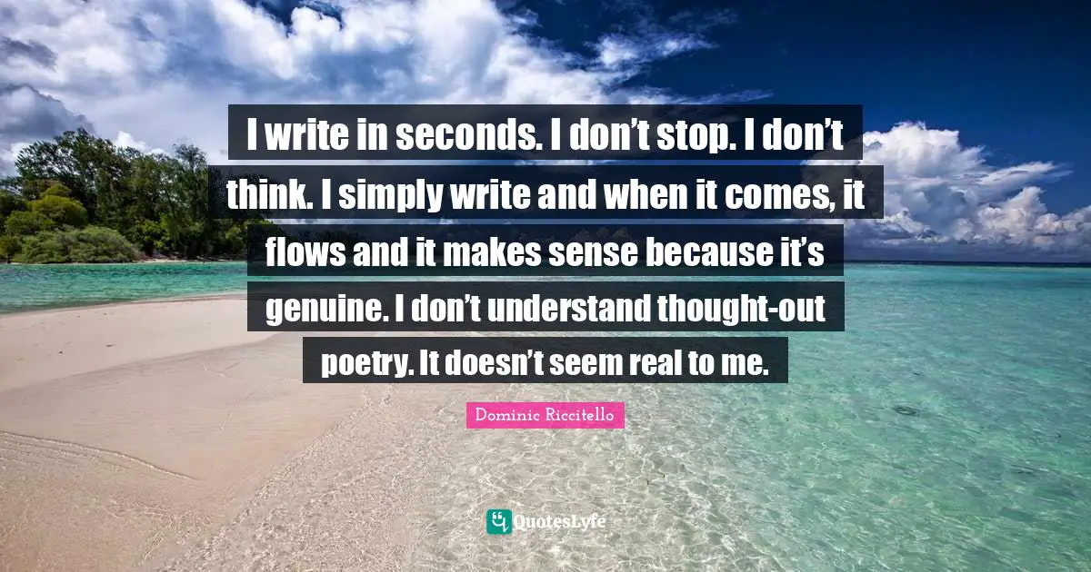 I write in seconds. I don’t stop. I don’t think. I simply write and when it comes, it flows and it makes sense because it’s genuine. I don’t understand thought-out poetry. It doesn’t seem real to me.