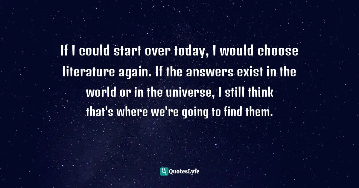 If I could start over today, I would choose literature again. If the answers exist in the world or in the universe, I still think that's where we're going to find them.