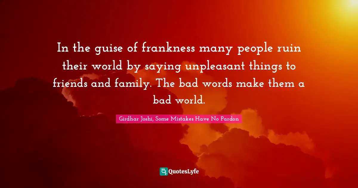 In the guise of frankness many people ruin their world by saying unpleasant things to friends and family. The bad words make them a bad world.