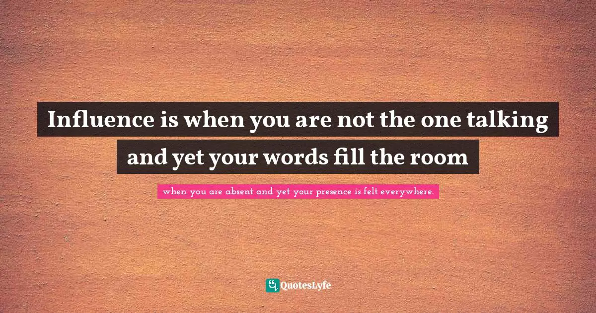 Influence is when you are not the one talking and yet your words fill the room
