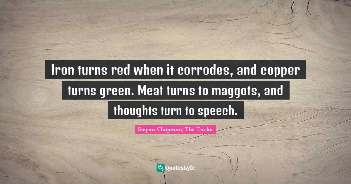 Iron turns red when it corrodes, and copper turns green. Meat turns to maggots, and thoughts turn to speech.