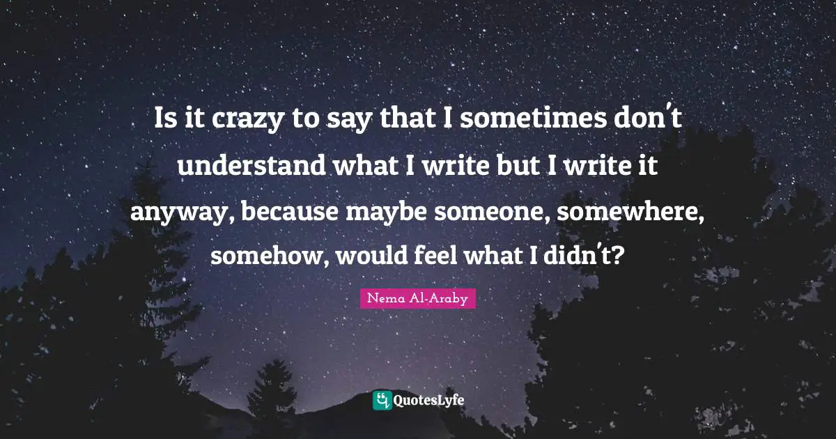 Is it crazy to say that I sometimes don't understand what I write but I write it anyway, because maybe someone, somewhere, somehow, would feel what I didn't?