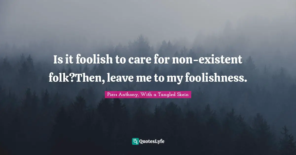 Is it foolish to care for non-existent folk?Then, leave me to my foolishness.