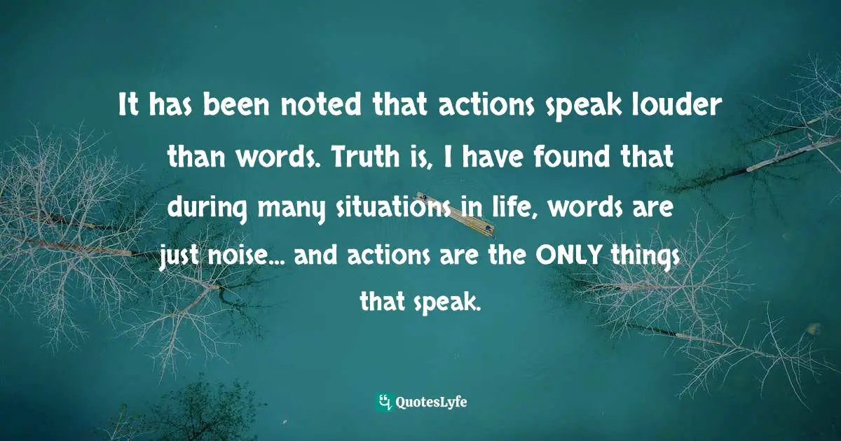 It has been noted that actions speak louder than words. Truth is, I have found that during many situations in life, words are just noise... and actions are the ONLY things that speak.