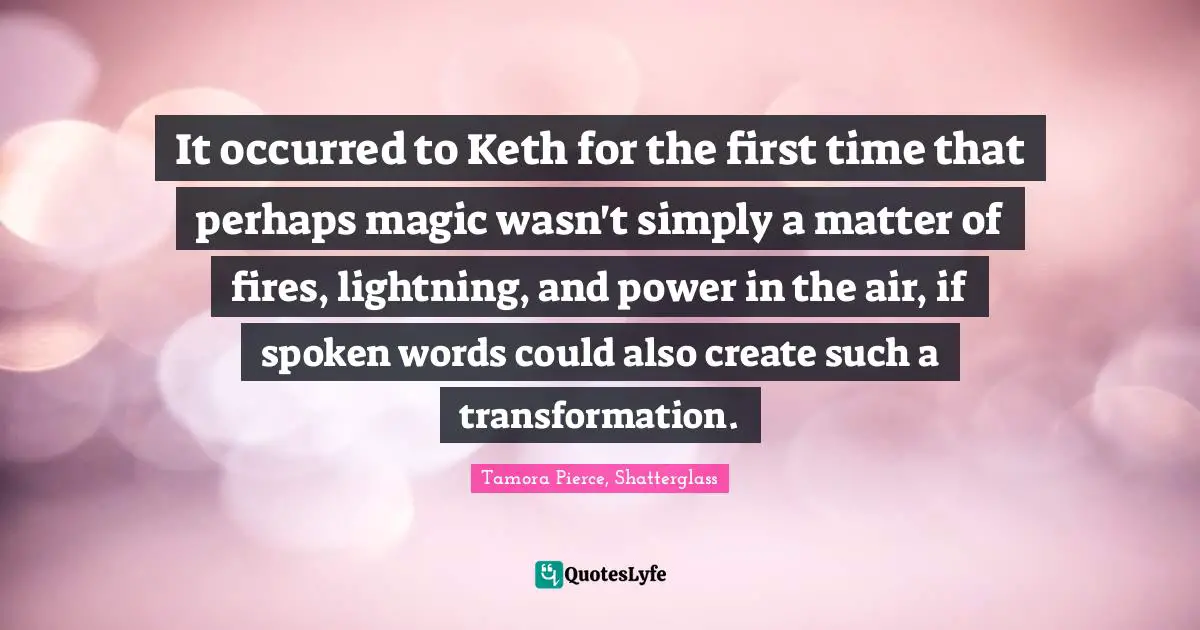Power Of Speech Quotes: "It occurred to Keth for the first time that perhaps magic wasn't simply a matter of fires, lightning, and power in the air, if spoken words could also create such a transformation."