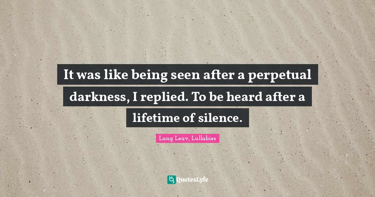 It was like being seen after a perpetual darkness, I replied. To be heard after a lifetime of silence.