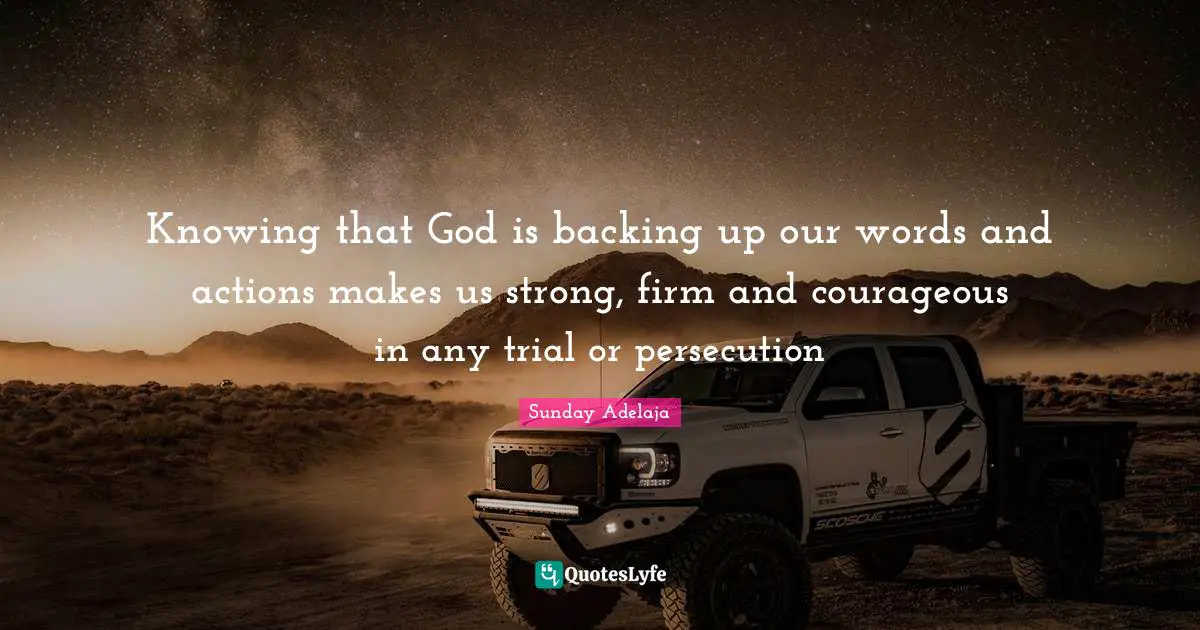 Knowing that God is backing up our words and actions makes us strong, firm and courageous in any trial or persecution