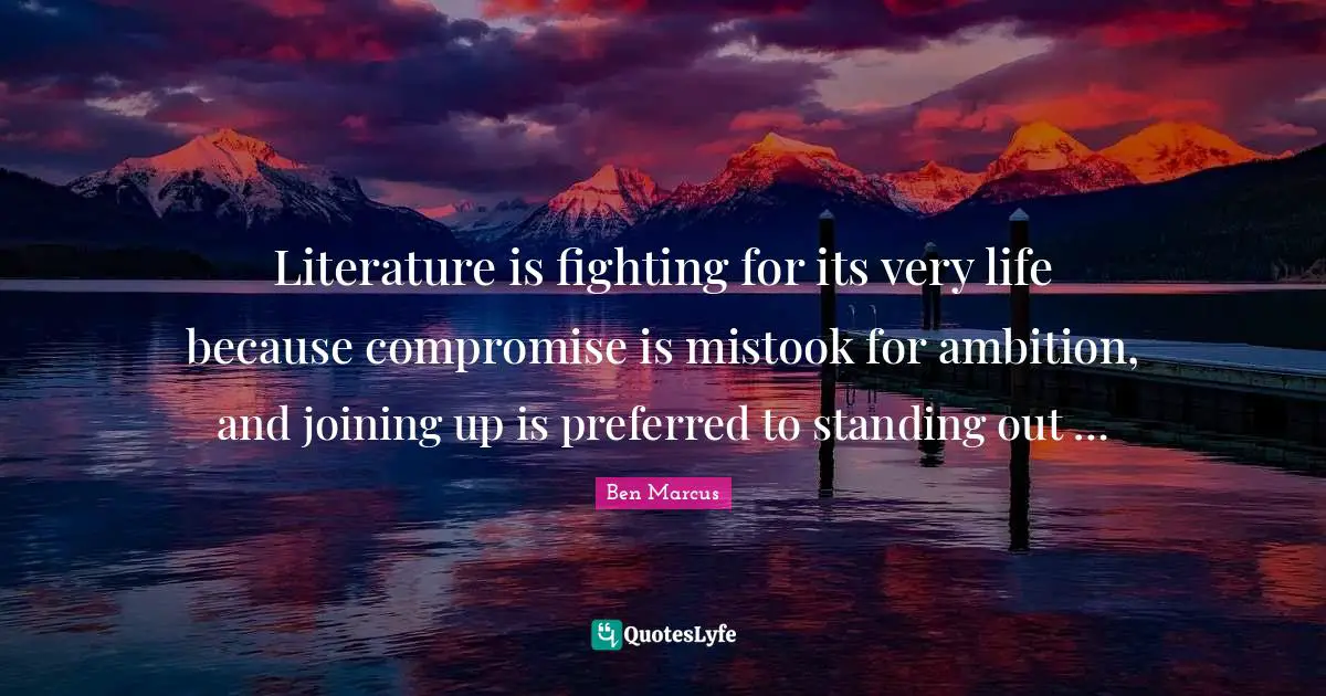 Ben Marcus Quotes: "Literature is fighting for its very life because compromise is mistook for ambition, and joining up is preferred to standing out …"
