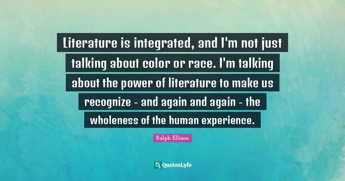 Literature is integrated, and I'm not just talking about color or race. I'm talking about the power of literature to make us recognize - and again and again - the wholeness of the human experience.