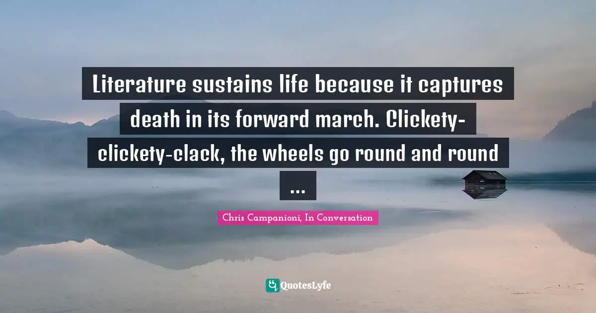 Literature sustains life because it captures death in its forward march. Clickety-clickety-clack, the wheels go round and round ...
