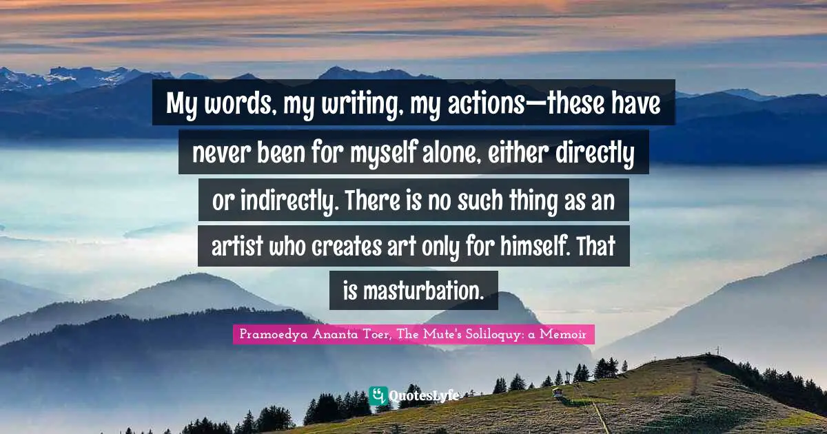 Writer Quotes: "My words, my writing, my actions—these have never been for myself alone, either directly or indirectly. There is no such thing as an artist who creates art only for himself. That is masturbation."