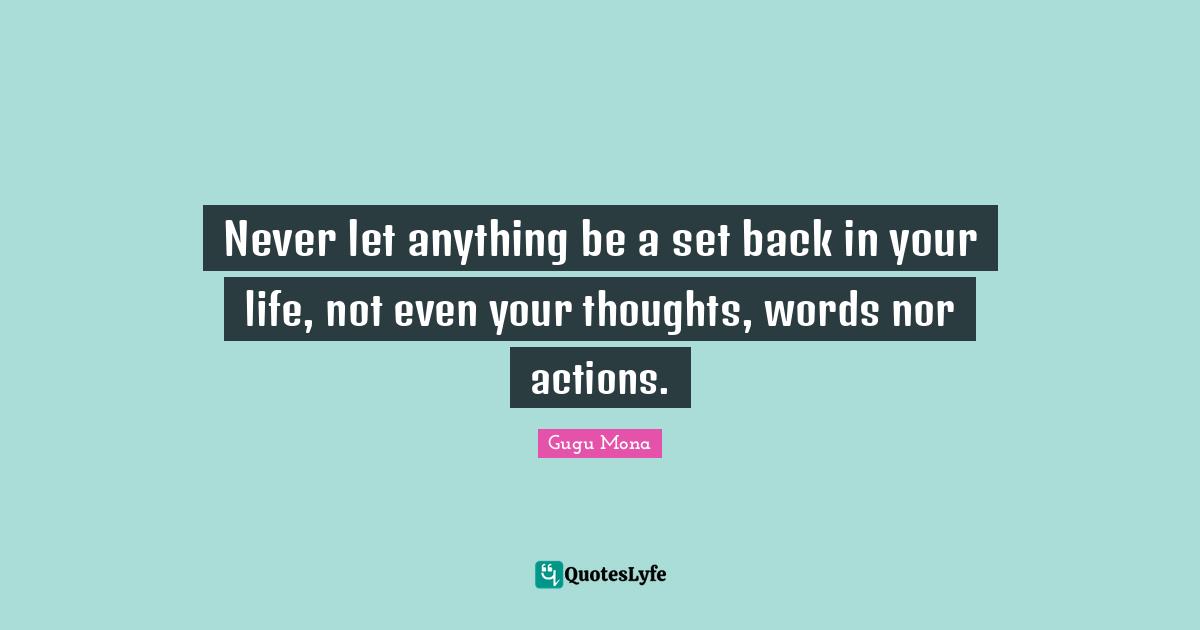 Never let anything be a set back in your life, not even your thoughts, words nor actions.