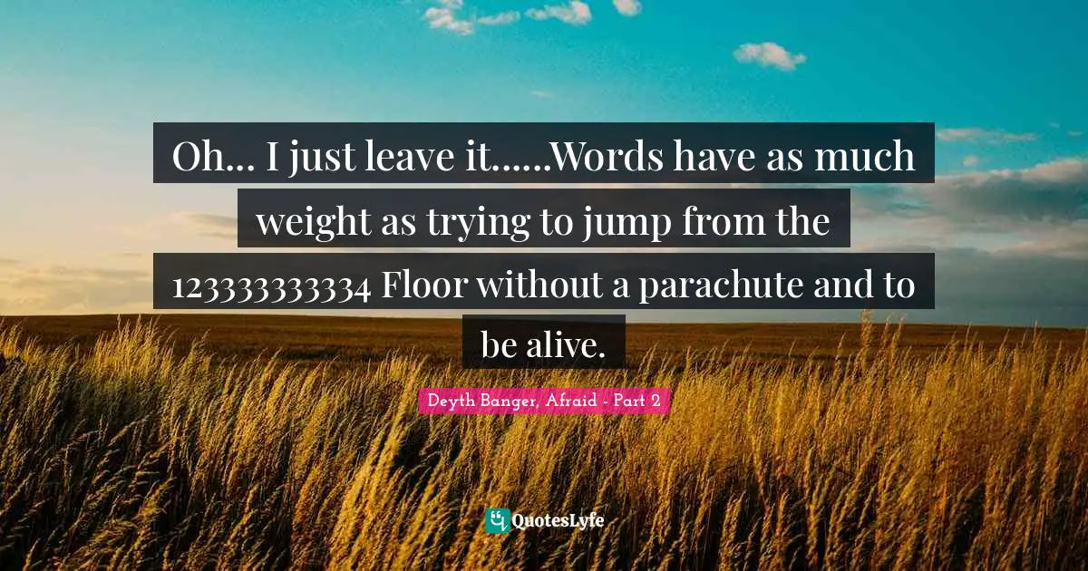 Oh... I just leave it......Words have as much weight as trying to jump from the 123333333334 Floor without a parachute and to be alive.
