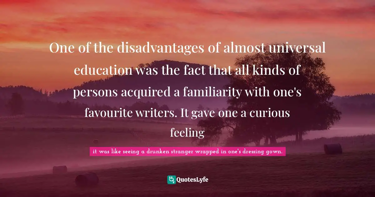 One of the disadvantages of almost universal education was the fact that all kinds of persons acquired a familiarity with one's favourite writers. It gave one a curious feeling