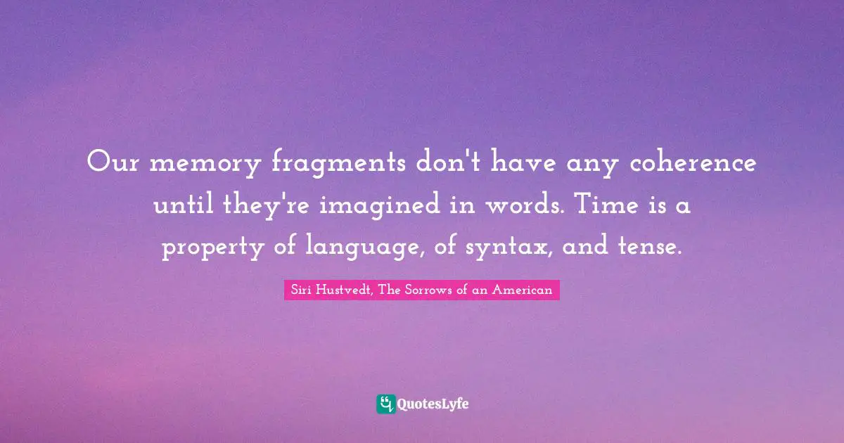 Our memory fragments don't have any coherence until they're imagined in words. Time is a property of language, of syntax, and tense.