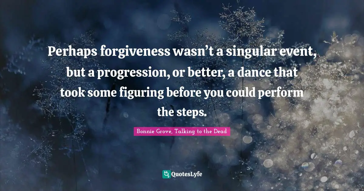 Perhaps forgiveness wasn’t a singular event, but a progression, or better, a dance that took some figuring before you could perform the steps.